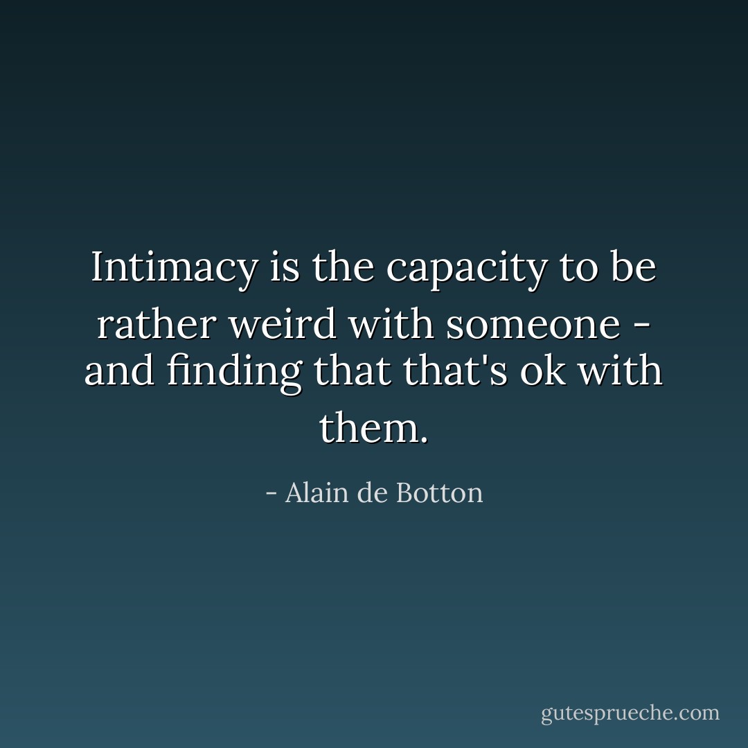 Intimacy is the capacity to be rather weird with someone - and finding that that's ok with them. - Alain de Botton