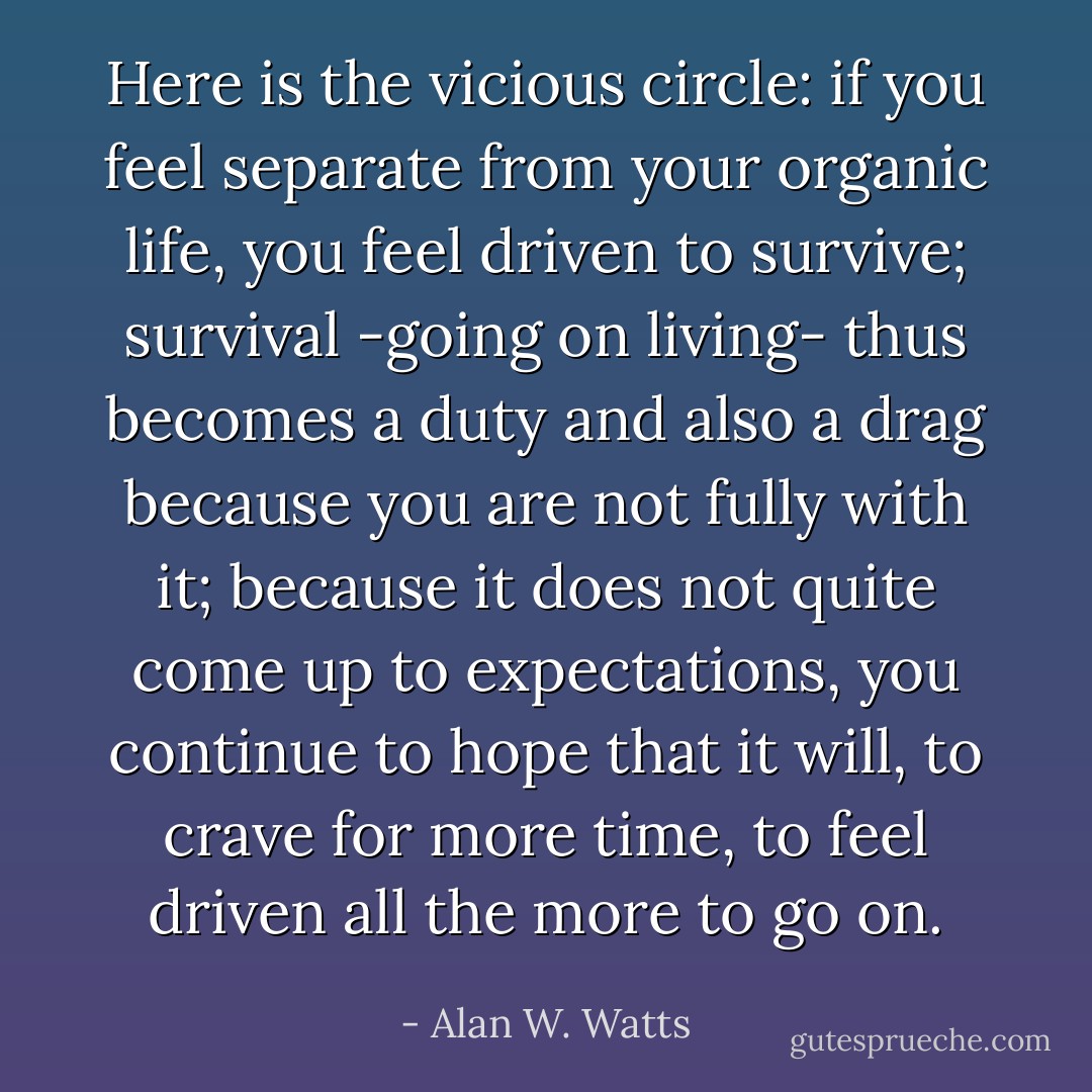 Here is the vicious circle: if you feel separate from your organic life, you feel driven to survive; survival -going on living- thus becomes a duty and also a drag because you are not fully with it; because it does not quite come up to expectations, you continue to hope that it will, to crave for more time, to feel driven all the more to go on. - Alan W. Watts