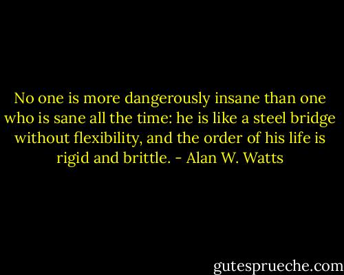 No one is more dangerously insane than one who is sane all the time: he is like a steel bridge without flexibility, and the order of his life is rigid and brittle. - Alan W. Watts
