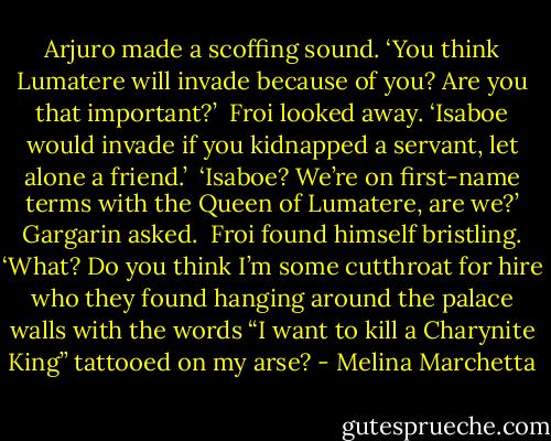 Arjuro made a scoffing sound. ‘You think Lumatere will invade because of you? Are you that important?’<br /><br />Froi looked away. ‘Isaboe would invade if you kidnapped a servant, let alone a friend.’<br /><br />‘Isaboe? We’re on first-name terms with the Queen of Lumatere, are we?’ Gargarin asked.<br /><br />Froi found himself bristling. ‘What? Do you think I’m some cutthroat for hire who they found hanging around the palace walls with the words “I want<br />to kill a Charynite King” tattooed on my arse? - Melina Marchetta