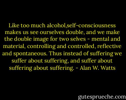 Like too much alcohol,self-consciousness makes us see ourselves double, and we make the double image for two selves - mental and material, controlling and controlled, reflective and spontaneous. Thus instead of suffering we suffer about suffering, and suffer about suffering about suffering. - Alan W. Watts