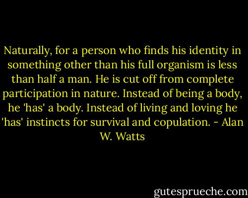 Naturally, for a person who finds his identity in something other than his full organism is less than half a man. He is cut off from complete participation in nature. Instead of being a body, he 'has' a body. Instead of living and loving he 'has' instincts for survival and copulation. - Alan W. Watts