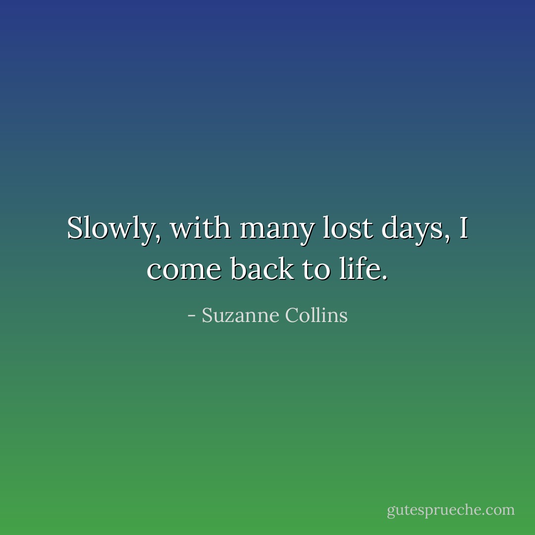 Slowly, with many lost days, I come back to life. - Suzanne Collins