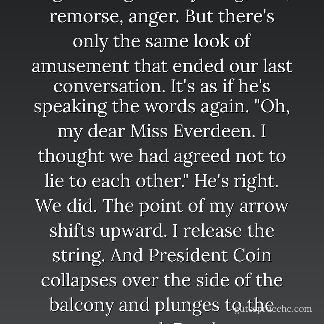 I search his eyes for the slightest sign of anything, fear, remorse, anger. But there's only the same look of amusement that ended our last conversation. It's as if he's speaking the words again. "Oh, my dear Miss Everdeen. I thought we had agreed not to lie to each other."<br />He's right. We did.<br />The point of my arrow shifts upward. I release the string. And President Coin collapses over the side of the balcony and plunges to the ground. Dead. - Suzanne Collins