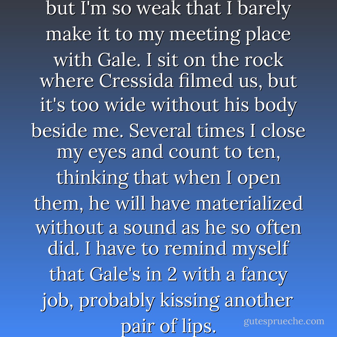 I think about going to the lake, but I'm so weak that I barely make it to my<br />meeting place with Gale. I sit on the rock where Cressida filmed us, but it's too wide without his body beside me.<br />Several times I close my eyes and count to ten, thinking that when I open them, he will have materialized without a sound as he so often did. I have to remind myself that Gale's in 2 with a fancy job, probably kissing another pair<br />of lips. - Suzanne Collins