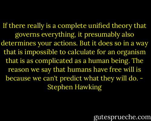 If there really is a complete unified theory that governs everything, it presumably also determines your actions. But it does so in a way that is impossible to calculate for an organism that is as complicated as a human being. The reason we say that humans have free will is because we can't predict what they will do. - Stephen Hawking
