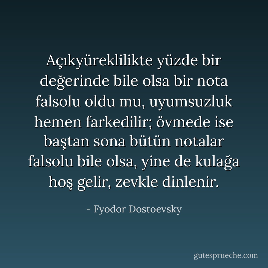 Açıkyüreklilikte yüzde bir değerinde bile olsa bir nota falsolu oldu mu, uyumsuzluk hemen farkedilir; övmede ise baştan sona bütün notalar falsolu bile olsa, yine de kulağa hoş gelir, zevkle dinlenir. - Fyodor Dostoevsky
