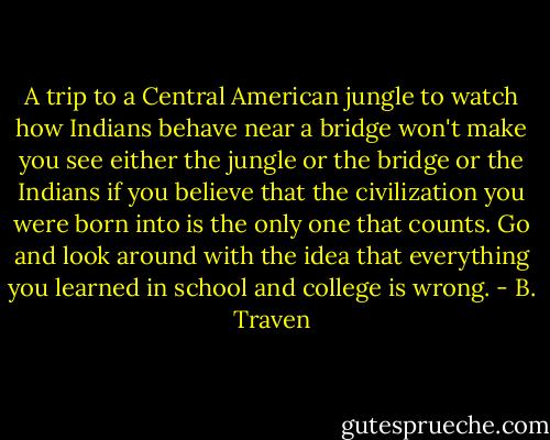A trip to a Central American jungle to watch how Indians behave near a bridge won't make you see either the jungle or the bridge or the Indians if you believe that the civilization you were born into is the only one that counts. Go and look around with the idea that everything you learned in school and college is wrong. - B. Traven