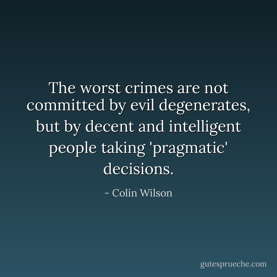 The worst crimes are not committed by evil degenerates, but by decent and intelligent people taking 'pragmatic' decisions. - Colin Wilson