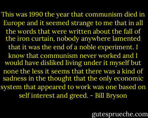 This was 1990 the year that communism died in Europe and it seemed strange to me that in all the words that were written about the fall of the iron curtain, nobody anywhere lamented that it was the end of a noble experiment. I know that communism never worked and I would have disliked living under it myself but none the less it seems that there was a kind of sadness in the thought that the only economic system that appeared to work was one based on self interest and greed. - Bill Bryson