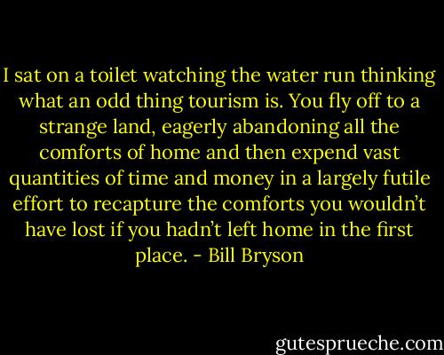 I sat on a toilet watching the water run thinking what an odd thing tourism is. You fly off to a strange land, eagerly abandoning all the comforts of home and then expend vast quantities of time and money in a largely futile effort to recapture the comforts you wouldn’t have lost if you hadn’t left home in the first place. - Bill Bryson