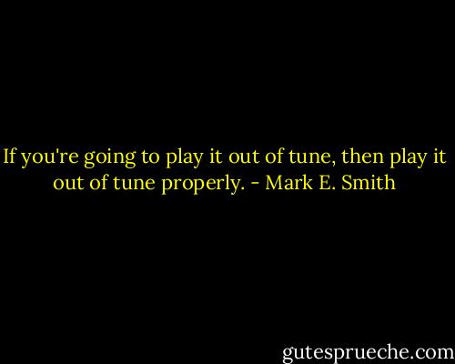 If you're going to play it out of tune, then play it out of tune properly. - Mark E. Smith