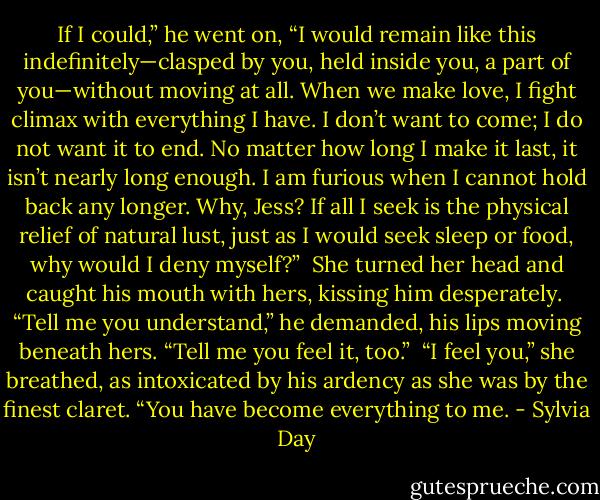 If I could,” he went on, “I would remain like this indefinitely—clasped by you, held inside you, a part of you—without moving at all. When we make love, I fight climax with everything I have. I don’t want to come; I do not want it to end. No matter how long I make it last, it isn’t nearly long enough. I am furious when I cannot hold back any longer. Why, Jess? If all I seek is the physical relief of natural lust, just as I would seek sleep or food, why would I deny myself?”<br /><br />She turned her head and caught his mouth with hers, kissing him desperately.<br /><br />“Tell me you understand,” he demanded, his lips moving beneath hers. “Tell me you feel it, too.”<br /><br />“I feel you,” she breathed, as intoxicated by his ardency as she was by the finest claret. “You have become everything to me. - Sylvia Day