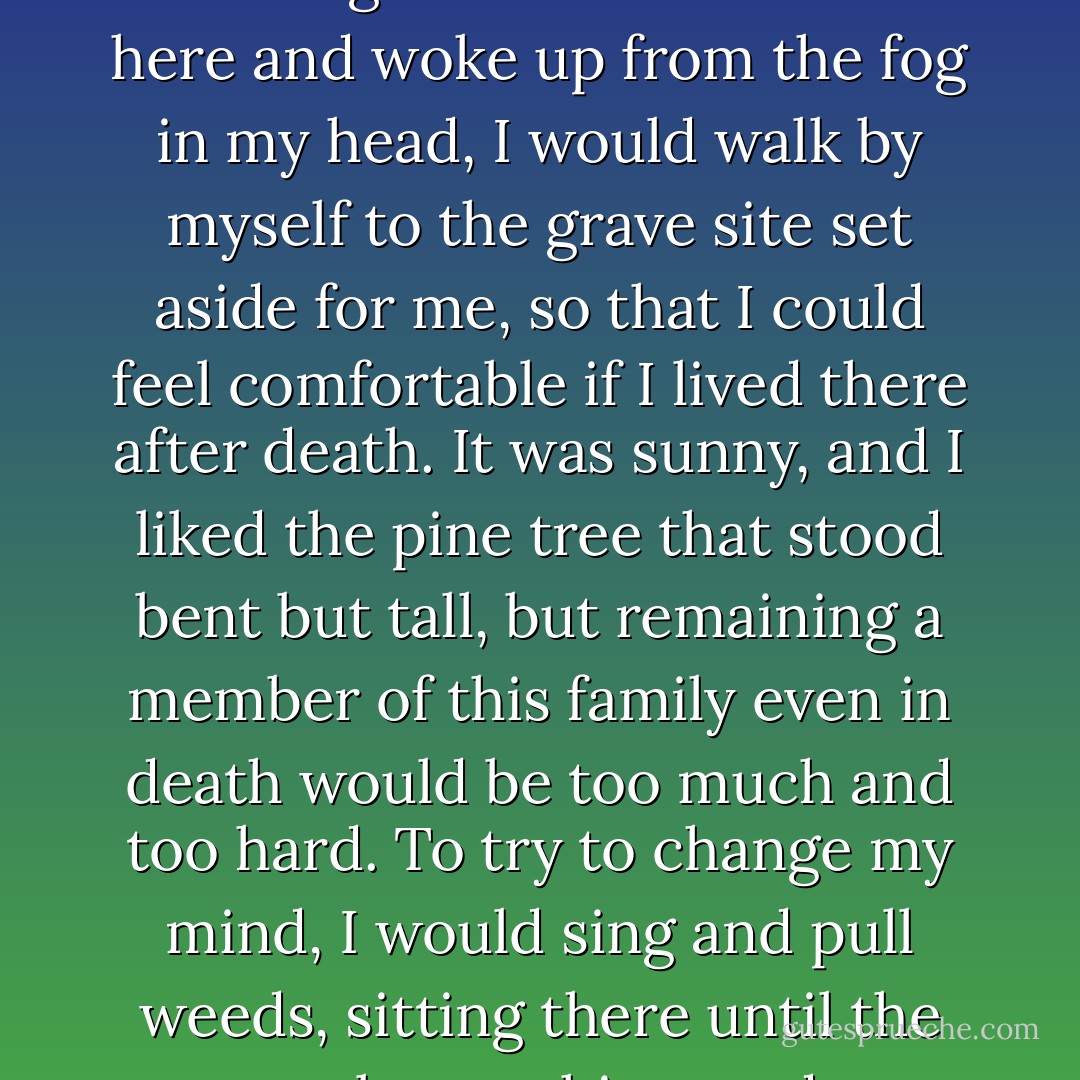 But, Aunt... I don't want to go to the grave site set aside for me a few years ago at the ancestral grave site. I don't want to go there. When I lived here and woke up from the fog in my head, I would walk by myself to the grave site set aside for me, so that I could feel comfortable if I lived there after death. It was sunny, and I liked the pine tree that stood bent but tall, but remaining a member of this family even in death would be too much and too hard. To try to change my mind, I would sing and pull weeds, sitting there until the sun set, but nothing made me feel comfortable there. I lived with this family for over fifty years; please let me go now. - Shin Kyung-Sook