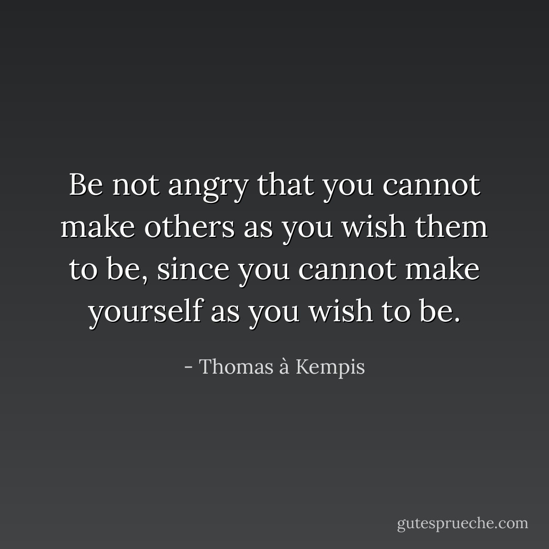 Be not angry that you cannot make others as you wish them to be, since you cannot make yourself as you wish to be. - Thomas à Kempis