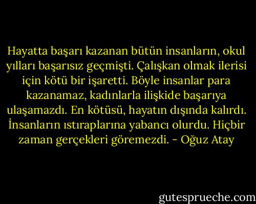 Hayatta başarı kazanan bütün insanların, okul yılları başarısız geçmişti. Çalışkan olmak ilerisi için kötü bir işaretti. Böyle insanlar para kazanamaz, kadınlarla ilişkide başarıya ulaşamazdı. En kötüsü, hayatın dışında kalırdı. İnsanların ıstıraplarına yabancı olurdu. Hiçbir zaman gerçekleri göremezdi. - Oğuz Atay