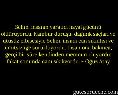 Selim, insanın yaratıcı hayal gücünü öldürüyordu. Kambur duruşu, dağınık saçları ve ütüsüz elbisesiyle Selim, insanı can sıkıntısı ve ümitsizliğe sürüklüyordu. İnsan ona bakınca, gerçi bir süre kendinden memnun oluyordu; fakat sonunda canı sıkılıyordu. - Oğuz Atay