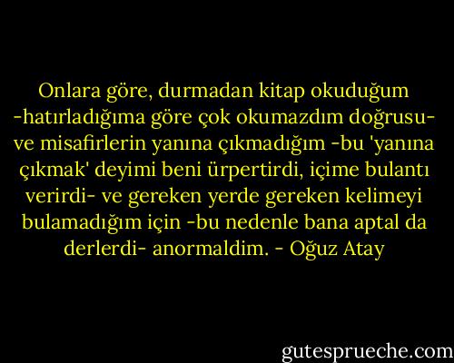 Onlara göre, durmadan kitap okuduğum -hatırladığıma göre çok okumazdım doğrusu- ve misafirlerin yanına çıkmadığım -bu 'yanına çıkmak' deyimi beni ürpertirdi, içime bulantı verirdi- ve gereken yerde gereken kelimeyi bulamadığım için -bu nedenle bana aptal da derlerdi- anormaldim. - Oğuz Atay