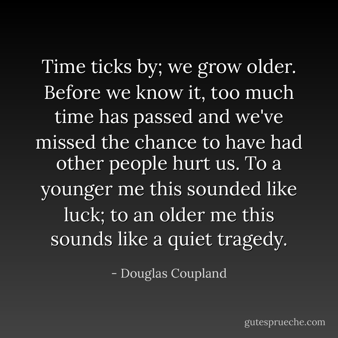Time ticks by; we grow older. Before we know it, too much time has passed and we've missed the chance to have had other people hurt us. To a younger me this sounded like luck; to an older me this sounds like a quiet tragedy. - Douglas Coupland