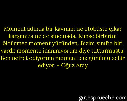 Moment adında bir kavram: ne otobüste çıkar karşımıza ne de sinemada. Kimse birbirini öldürmez moment yüzünden. Bizim sınıfta biri vardı: momente inanmıyorum diye tutturmuştu. Ben nefret ediyorum momentten: günümü zehir ediyor. - Oğuz Atay