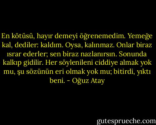 En kötüsü, hayır demeyi öğrenemedim. Yemeğe kal, dediler: kaldım. Oysa, kalınmaz. Onlar biraz ısrar ederler; sen biraz nazlanırsın. Sonunda kalkıp gidilir. Her söylenileni ciddiye almak yok mu, şu sözünün eri olmak yok mu; bitirdi, yıktı beni. - Oğuz Atay