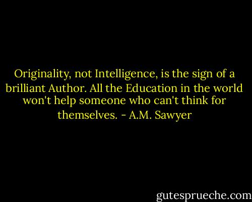 Originality, not Intelligence, is the sign of a brilliant Author. All the Education in the world won't help someone who can't think for themselves. - A.M. Sawyer