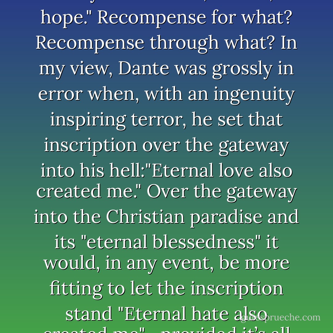 In belief in what? In love with what? In hope for what?—There’s no doubt that these weak people—at some time or another they also want to be the strong people, some day their "kingdom" is to arrive—they call it simply "the kingdom of God" as I mentioned. People are indeed so humble about everything! Only to experience that, one has to live a long time, beyond death—in fact, people must have an eternal life, so they can also win eternal recompense in the "kingdom of God" for that earthly life "in faith, in love, in hope." Recompense for what? Recompense through what? In my view, Dante was grossly in error when, with an ingenuity inspiring terror, he set that inscription over the gateway into his hell:"Eternal love also created me." Over the gateway into the Christian paradise and its "eternal blessedness" it would, in any event, be more fitting to let the inscription stand "Eternal hate also created me"—provided it’s all right to set a truth over the gateway to a lie! For what is the bliss of that paradise? Perhaps we might have guessed that already, but it is better for it to be expressly described for us by an authority we cannot underestimate in such matters, Thomas Aquinas, the great teacher and saint: "In the kingdom of heaven" he says as gently as a lamb, "the blessed will see the punishment of the damned, so that they will derive all the more pleasure from their heavenly bliss. - Friedrich Nietzsche