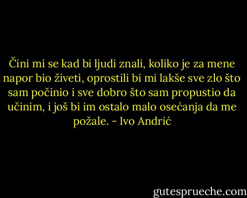 Čini mi se kad bi ljudi znali, koliko je za mene napor bio živeti, oprostili bi mi lakše sve zlo što sam počinio i sve dobro što sam propustio da učinim, i još bi im ostalo malo osećanja da me požale. - Ivo Andrić