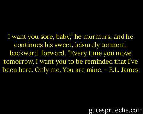 I want you sore, baby,” he murmurs, and he continues his sweet, leisurely torment, backward, forward. “Every time you move tomorrow, I want you to be reminded that I’ve been here. Only me. You are mine. - E.L. James