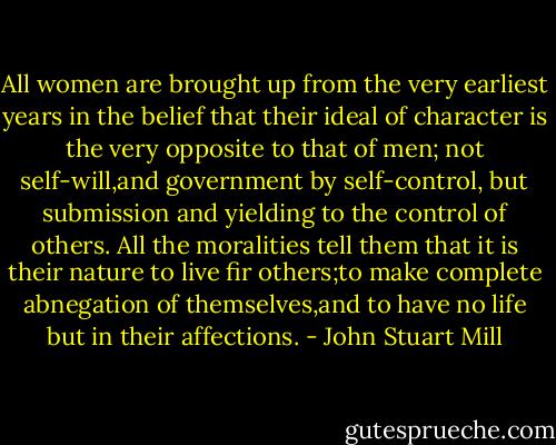 All women are brought up from the very earliest years in the belief that their ideal of character is the very opposite to that of men; not self-will,and government by self-control, but submission and yielding to the control of others. All the moralities tell them that it is their nature to live fir others;to make complete abnegation of themselves,and to have no life but in their affections. - John Stuart Mill