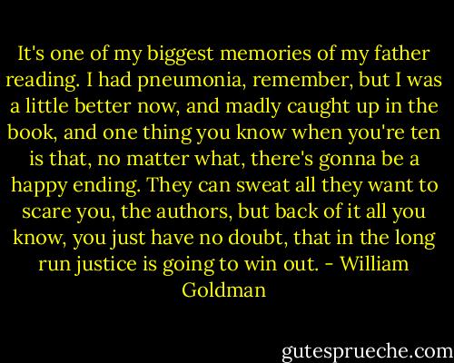 It's one of my biggest memories of my father reading. I had pneumonia, remember, but I was a little better now, and madly caught up in the book, and one thing you know when you're ten is that, no matter what, there's gonna be a happy ending. They can sweat all they want to scare you, the authors, but back of it all you know, you just have no doubt, that in the long run justice is going to win out. - William Goldman