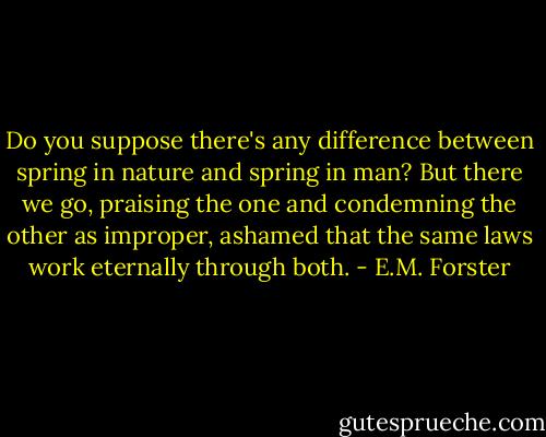 Do you suppose there's any difference between spring in nature and spring in man? But there we go, praising the one and condemning the other as improper, ashamed that the same laws work eternally through both. - E.M. Forster