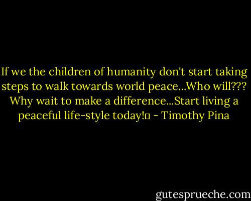 If we the children of humanity don't start taking steps to walk towards world peace...Who will??? Why wait to make a difference...Start living a peaceful life-style today!✌ - Timothy Pina