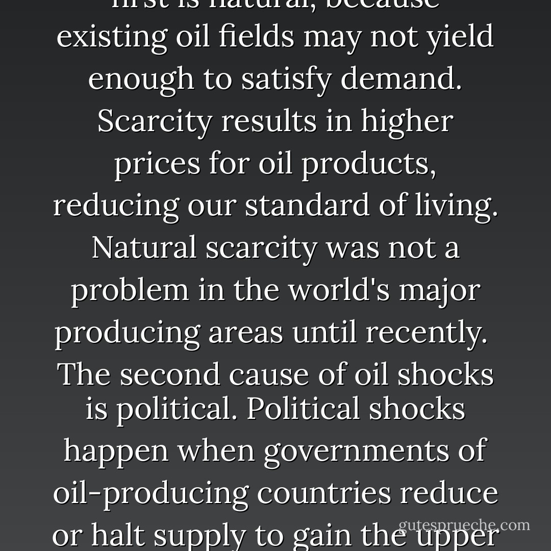 Rising demand for oil exposed Europe, and later America, to oil shocks - serious interruptions in supply. Like a pebble tossed into a pond, an oil shock creats ripples, or effects, felt everywhere.<br /><br />Oil shocks have two causes. The first is natural, because existing oil fields may not yield enough to satisfy demand. Scarcity results in higher prices for oil products, reducing our standard of living. Natural scarcity was not a problem in the world's major producing areas until recently.<br /><br />The second cause of oil shocks is political. Political shocks happen when governments of oil-producing countries reduce or halt supply to gain the upper hand in dealings with other governments. This is the case in the Middle East, where oil has often mixed with politics, religion, and blood. The reasons for this have shaped the history of recent times. - Albert Marrin
