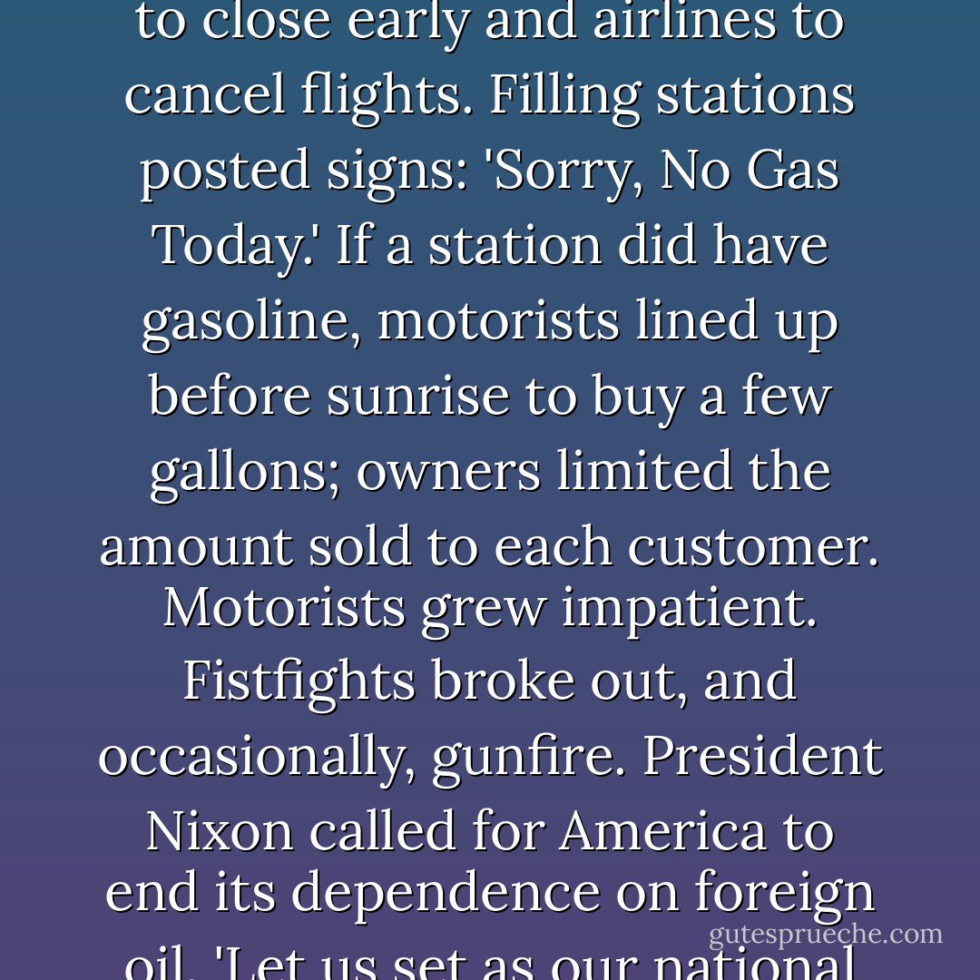 America experienced its first oil shock. Within days of the cutoff, oil prices rose from $2.90 to $11.65 a barrel; gasoline prices soared from 20 cents to $1.20 a gallon, an all-time high. Across America, fuel shortages forced factories to close early and airlines to cancel flights. Filling stations posted signs: 'Sorry, No Gas Today.' If a station did have gasoline, motorists lined up before sunrise to buy a few gallons; owners limited the amount sold to each customer. Motorists grew impatient. Fistfights broke out, and occasionally, gunfire. President Nixon called for America to end its dependence on foreign oil. 'Let us set as our national goal. . . that by the end of this decade we will have developed the potential to meet our own energy needs without depending on any foreign energy source,' he said. We have still not met this goal. - Albert Marrin