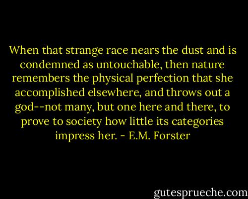 When that strange race nears the dust and is condemned as untouchable, then nature remembers the physical perfection that she accomplished elsewhere, and throws out a god--not many, but one here and there, to prove to society how little its categories impress her. - E.M. Forster