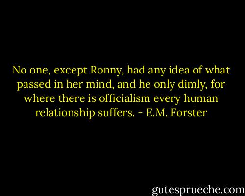 No one, except Ronny, had any idea of what passed in her mind, and he only dimly, for where there is officialism every human relationship suffers. - E.M. Forster