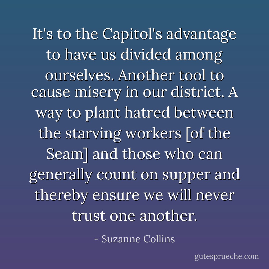 It's to the Capitol's advantage to have us divided among ourselves.<br />Another tool to cause misery in our district. A way to plant hatred between the starving workers [of the Seam] and those who can generally count on supper and thereby ensure we will never trust one another. - Suzanne Collins