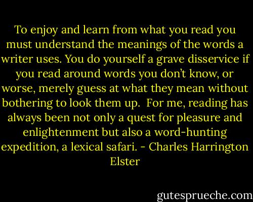 To enjoy and learn from what you read you must understand the meanings of the words a writer uses. You do yourself a grave disservice if you read around words you don’t know, or worse, merely guess at what they mean without bothering to look them up.<br /><br />For me, reading has always been not only a quest for pleasure and enlightenment but also a word-hunting expedition, a lexical safari. - Charles Harrington Elster