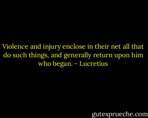 Violence and injury enclose in their net all that do such things, and generally return upon him who began. - Lucretius