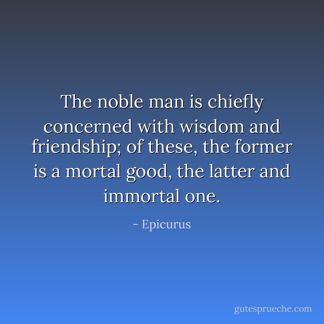 The noble man is chiefly concerned with wisdom and friendship; of these, the former is a mortal good, the latter and immortal one. - Epicurus