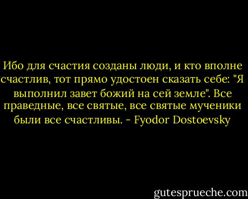 Ибо для счастия созданы люди, и кто вполне счастлив, тот прямо удостоен сказать себе: "Я выполнил завет божий на сей земле". Все праведные, все святые, все святые мученики были все счастливы. - Fyodor Dostoevsky
