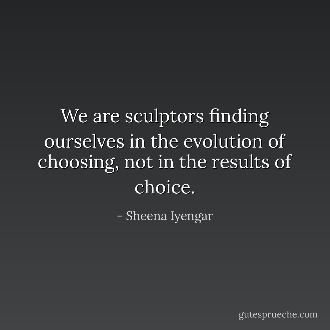 We are sculptors finding ourselves in the evolution of choosing, not in the results of choice. - Sheena Iyengar