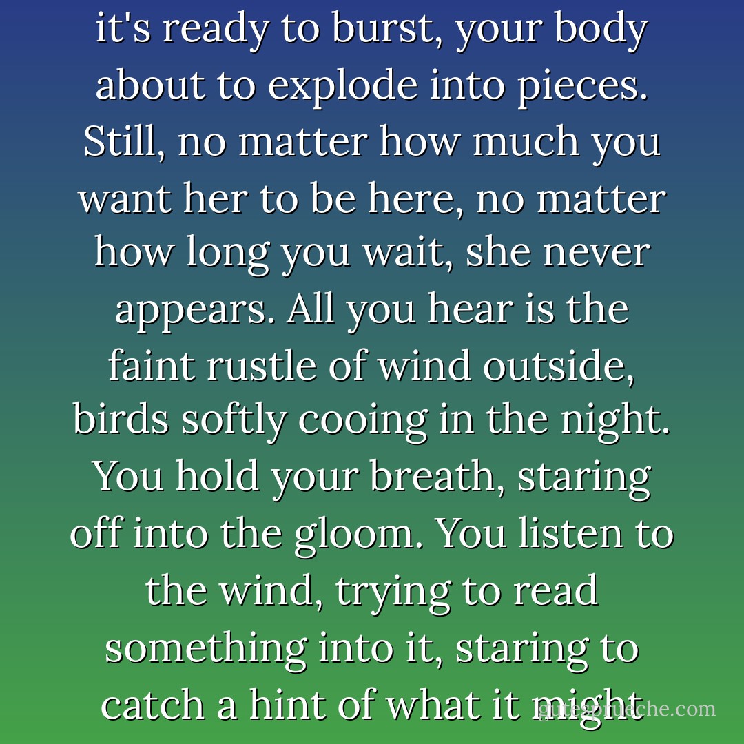 It doesn't matter what form she takes - a living spirit, an illusion - but you have to see her, have to have her beside you. Your brain is so full of her it's ready to burst, your body about to explode into pieces. Still, no matter how much you want her to be here, no matter how long you wait, she never appears. All you hear is the faint rustle of wind outside, birds softly cooing in the night. You hold your breath, staring off into the gloom. You listen to the wind, trying to read something into it, staring to catch a hint of what it might mean. But all that surrounds you are different shades of darkness. Finally, you give up, close your eyes, and fall asleep. - Haruki Murakami