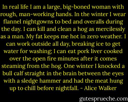 In real life I am a large, big-boned woman with rough, man-working hands. In the winter I wear flannel nightgowns to bed and overalls during the day. I can kill and clean a hog as mercilessly as a man. My fat keeps me hot in zero weather. I can work outside all day, breaking ice to get water for washing; I can eat pork liver cooked over the open fire minutes after it comes steaming from the hog. One winter I knocked a bull calf straight in the brain between the eyes with a sledge hammer and had the meat hung up to chill before nightfall. - Alice Walker