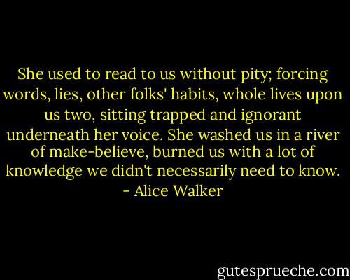 She used to read to us without pity; forcing words, lies, other folks' habits, whole lives upon us two, sitting trapped and ignorant underneath her voice. She washed us in a river of make-believe, burned us with a lot of knowledge we didn't necessarily need to know. - Alice Walker