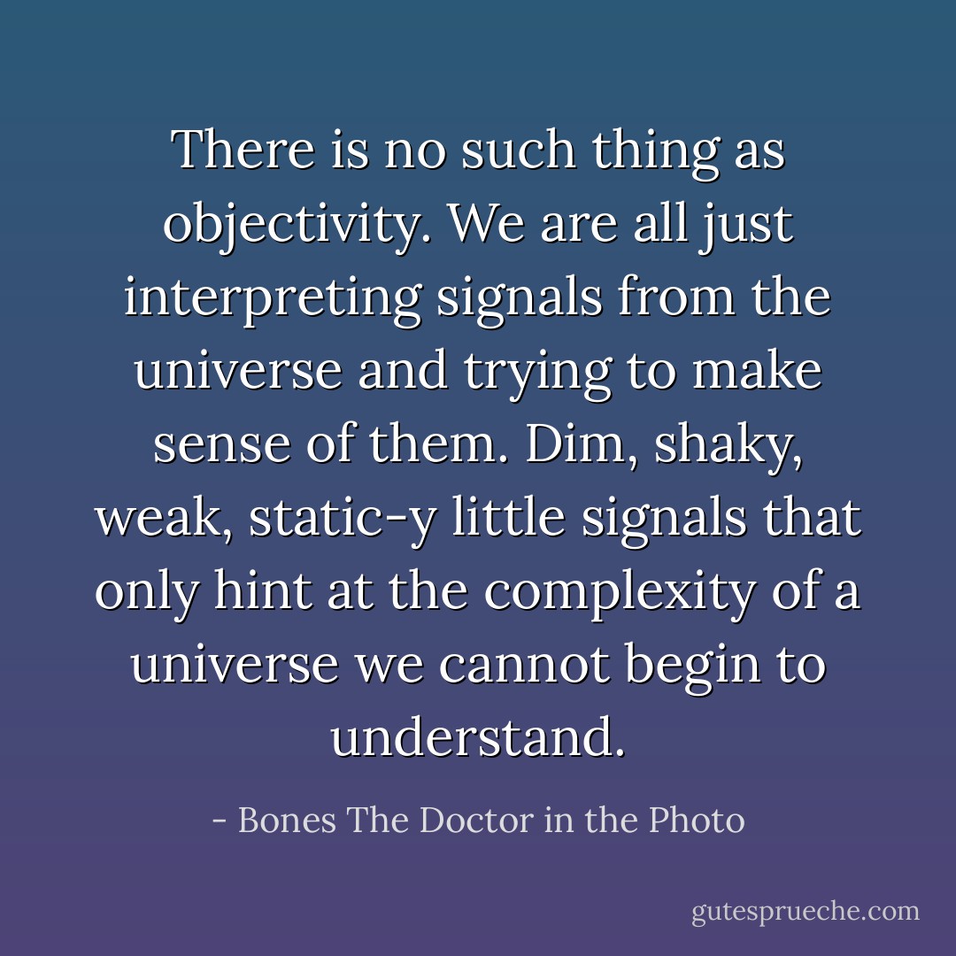 There is no such thing as objectivity. We are all just interpreting signals from the universe and trying to make sense of them. Dim, shaky, weak, static-y little signals that only hint at the complexity of a universe we cannot begin to understand. - Bones The Doctor in the Photo