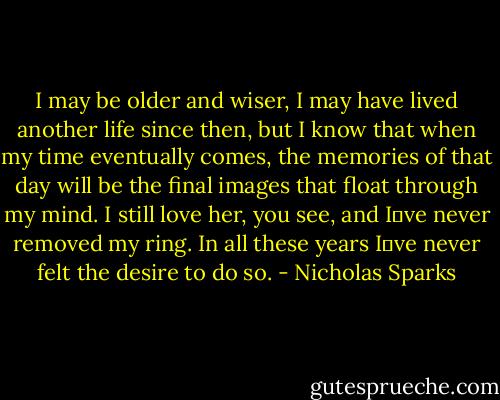 I may be older and wiser, I may have lived another life since then, but I know that when my time eventually comes, the memories of that day will be the final images that float through my mind. I still love her, you see, and I‟ve never removed my ring. In all these years I‟ve never felt the desire to do so. - Nicholas Sparks