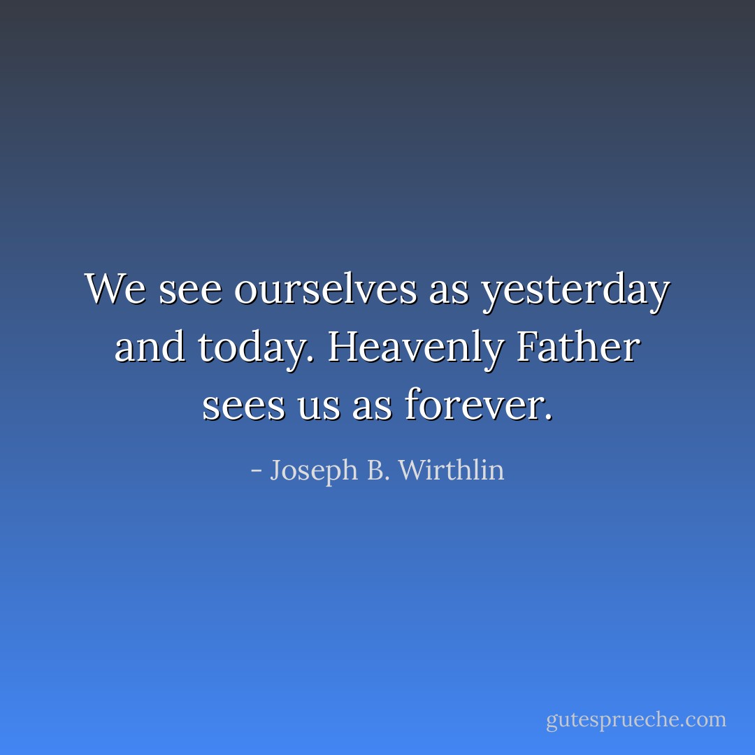 We see ourselves as yesterday and today. Heavenly Father sees us as forever. - Joseph B. Wirthlin