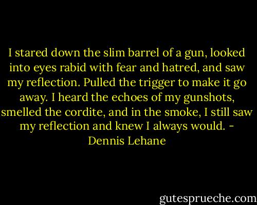 I stared down the slim barrel of a gun, looked into eyes rabid with fear and hatred, and saw my reflection. Pulled the trigger to make it go away.<br />I heard the echoes of my gunshots, smelled the cordite, and in the smoke, I still saw my reflection and knew I always would. - Dennis Lehane
